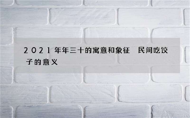 2021年年三十的寓意和象征 民间吃饺子的意义